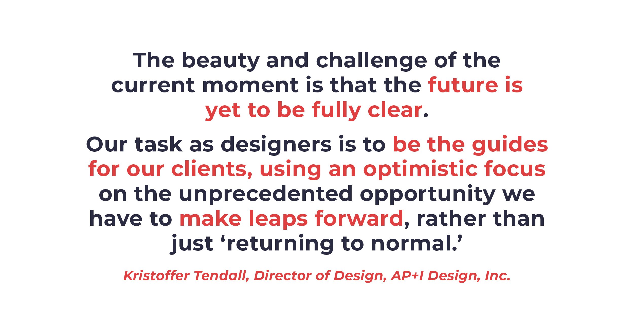 Quote from Kristoffer Tendall: "Our task as designers is to be the guides for our clients, using an optimistic focus on the unprecedented opportunity we have to make leaps forward, rather than just returning to normal."